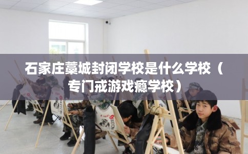 石家庄藁城封闭学校是什么学校（专门戒游戏瘾学校）