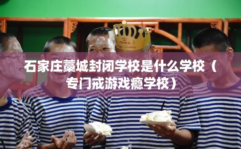 石家庄藁城封闭学校是什么学校（专门戒游戏瘾学校）