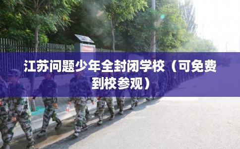 江苏问题少年全封闭学校（可免费到校参观）