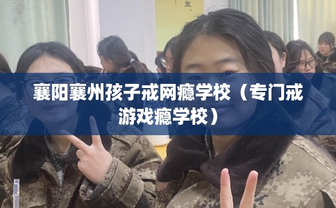 襄阳襄州孩子戒网瘾学校（专门戒游戏瘾学校）