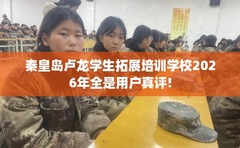 秦皇岛卢龙学生拓展培训学校2026年全是用户真评! 秦皇岛卢龙学生拓展培训学校2026年全是用户真评!