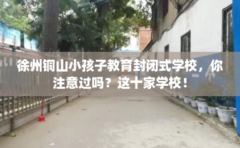 徐州铜山小孩子教育封闭式学校，你注意过吗？这十家学校！