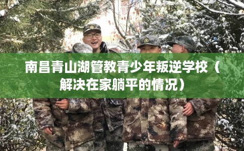 南昌青山湖管教青少年叛逆学校(解决在家躺平的情况) 南昌青山湖管教青少年叛逆学校(解决在家躺平的情况)