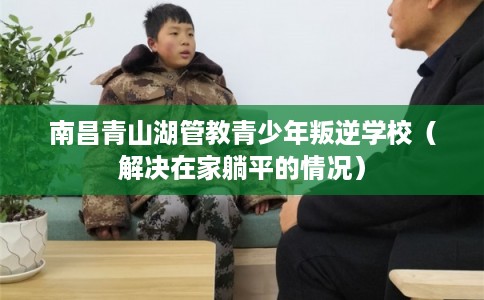 南昌青山湖管教青少年叛逆学校（解决在家躺平的情况）