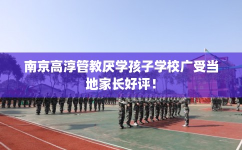 南京高淳管教厌学孩子学校广受当地家长好评! 南京高淳管教厌学孩子学校广受当地家长好评!