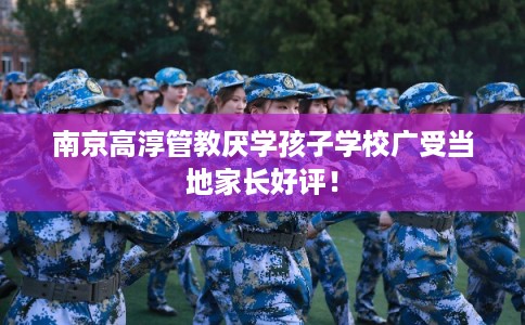 南京高淳管教厌学孩子学校广受当地家长好评！