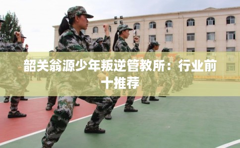 韶关翁源少年叛逆管教所：行业前十推荐