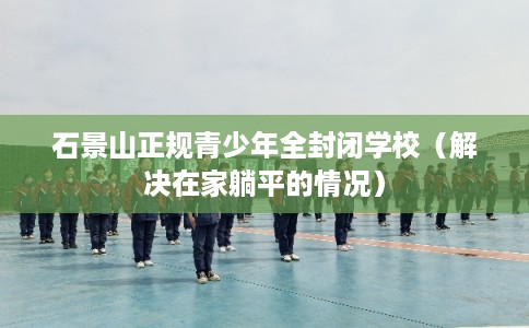 石景山正规青少年全封闭学校（解决在家躺平的情况）