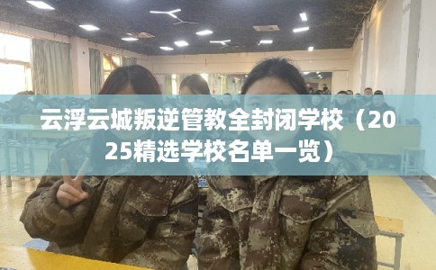 云浮云城叛逆管教全封闭学校（2025精选学校名单一览）