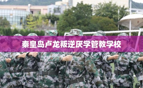 秦皇岛卢龙叛逆厌学管教学校