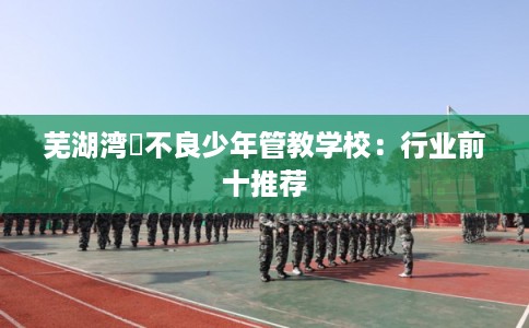 芜湖湾沚不良少年管教学校：行业前十推荐