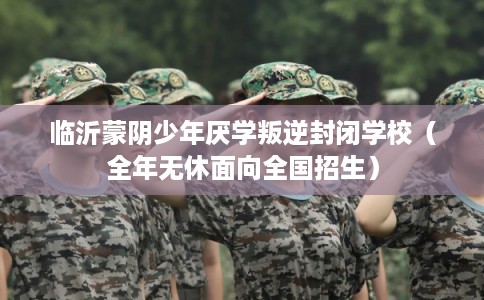 临沂蒙阴少年厌学叛逆封闭学校(全年无休面向全国招生) 临沂蒙阴少年厌学叛逆封闭学校(全年无休面向全国招生)