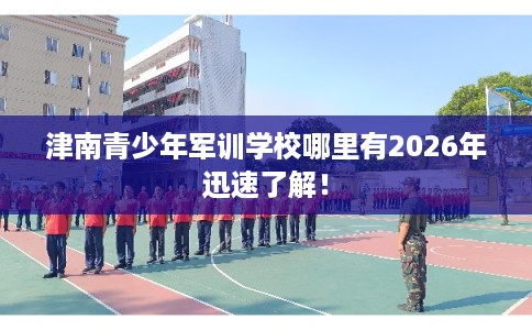 津南青少年军训学校哪里有2026年迅速了解！
