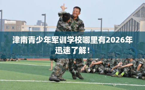 津南青少年军训学校哪里有2026年迅速了解！