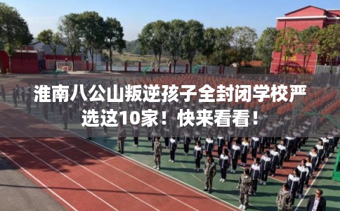 淮南八公山叛逆孩子全封闭学校严选这10家！快来看看！