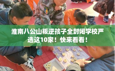 淮南八公山叛逆孩子全封闭学校严选这10家！快来看看！