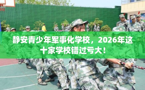 静安青少年军事化学校，2026年这十家学校错过亏大！