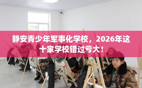 静安青少年军事化学校，2026年这十家学校错过亏大！