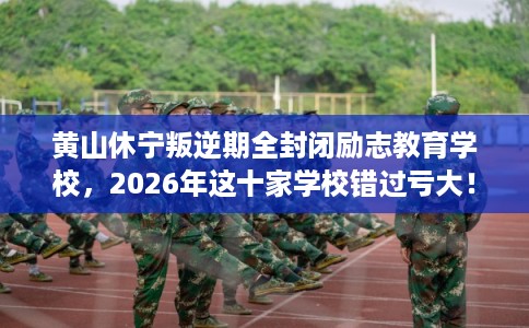 黄山休宁叛逆期全封闭励志教育学校，2026年这十家学校错过亏大！