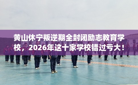 黄山休宁叛逆期全封闭励志教育学校，2026年这十家学校错过亏大！