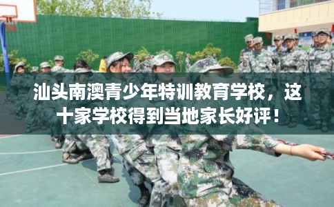 汕头南澳青少年特训教育学校，这十家学校得到当地家长好评！