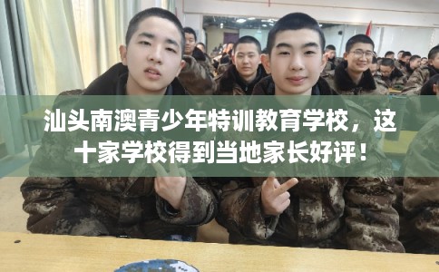 汕头南澳青少年特训教育学校，这十家学校得到当地家长好评！