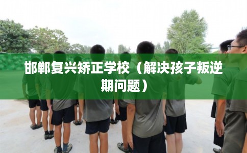 邯郸复兴矫正学校（解决孩子叛逆期问题）