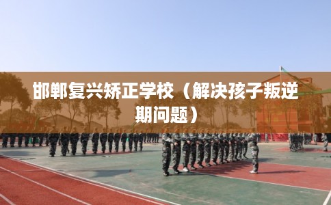 邯郸复兴矫正学校（解决孩子叛逆期问题）