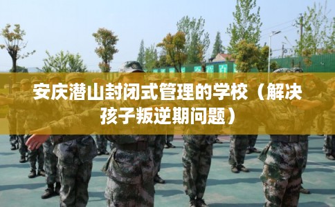 安庆潜山封闭式管理的学校（解决孩子叛逆期问题）