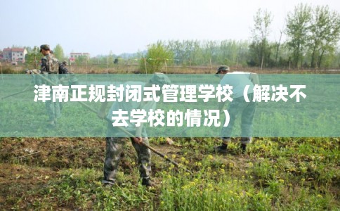 津南正规封闭式管理学校（解决不去学校的情况）