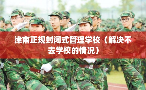 津南正规封闭式管理学校（解决不去学校的情况）