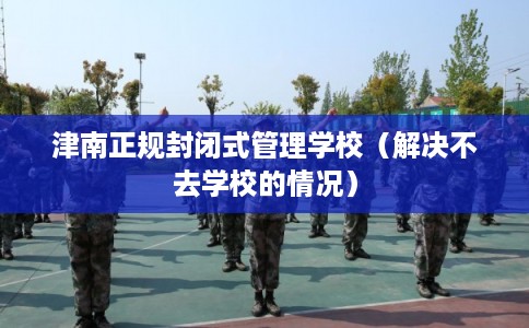 津南正规封闭式管理学校（解决不去学校的情况）