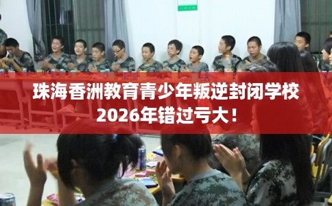 珠海香洲教育青少年叛逆封闭学校2026年错过亏大！