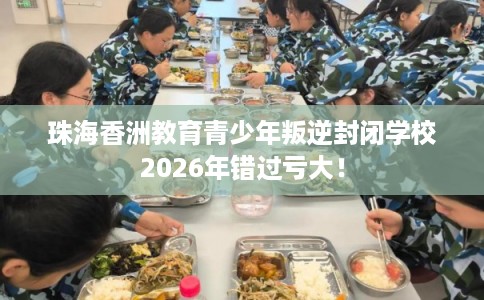 珠海香洲教育青少年叛逆封闭学校2026年错过亏大！