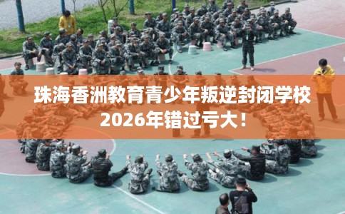 珠海香洲教育青少年叛逆封闭学校2026年错过亏大！