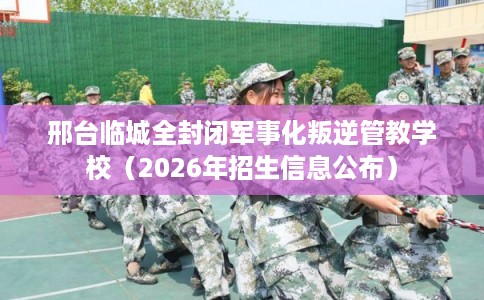 邢台临城全封闭军事化叛逆管教学校（2026年招生信息公布）