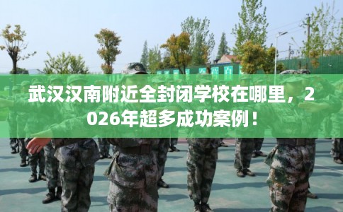 武汉汉南附近全封闭学校在哪里,2026年超多成功案例! 武汉汉南附近全封闭学校在哪里,2026年超多成功案例!