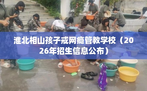 淮北相山孩子戒网瘾管教学校（2026年招生信息公布）