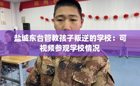 盐城东台管教孩子叛逆的学校：可视频参观学校情况
