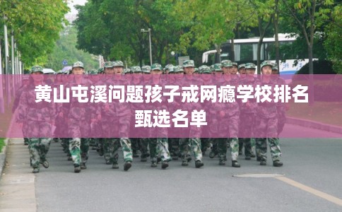 黄山屯溪问题孩子戒网瘾学校排名甄选名单