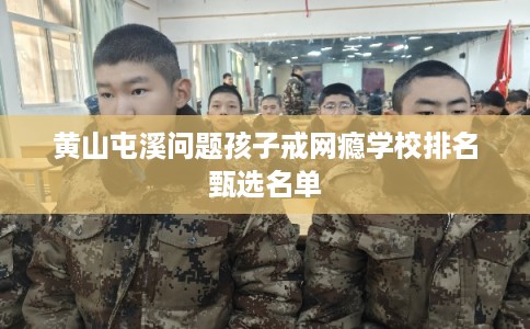 黄山屯溪问题孩子戒网瘾学校排名甄选名单