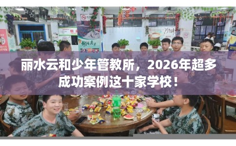 丽水云和少年管教所，2026年超多成功案例这十家学校！