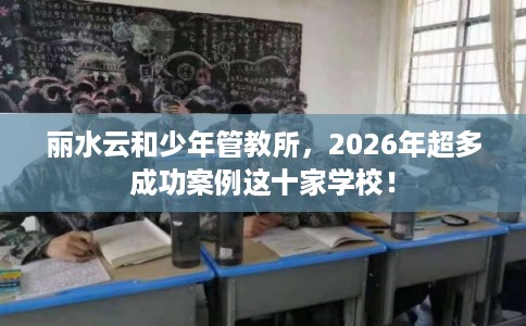 丽水云和少年管教所，2026年超多成功案例这十家学校！