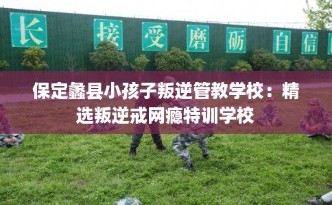 保定蠡县小孩子叛逆管教学校：精选叛逆戒网瘾特训学校