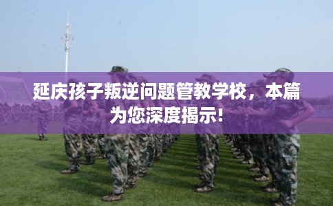 延庆孩子叛逆问题管教学校，本篇为您深度揭示!