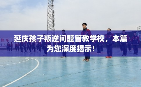 延庆孩子叛逆问题管教学校，本篇为您深度揭示!