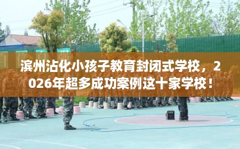 滨州沾化小孩子教育封闭式学校,2026年超多成功案例这十家学校! 滨州沾化小孩子教育封闭式学校,2026年超多成功案例这十家学校!