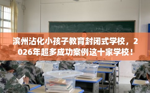 滨州沾化小孩子教育封闭式学校，2026年超多成功案例这十家学校！