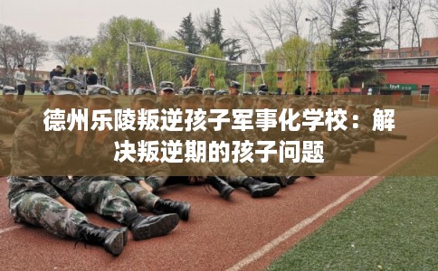 德州乐陵叛逆孩子军事化学校：解决叛逆期的孩子问题