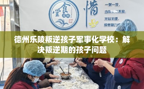 德州乐陵叛逆孩子军事化学校：解决叛逆期的孩子问题